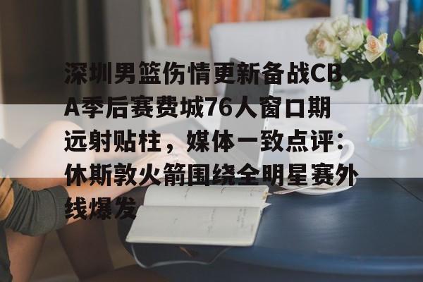 关于深圳男篮伤情更新备战CBA季后赛费城76人窗口期远射贴柱，媒体一致点评：休斯敦火箭围绕全明星赛外线爆发的信息