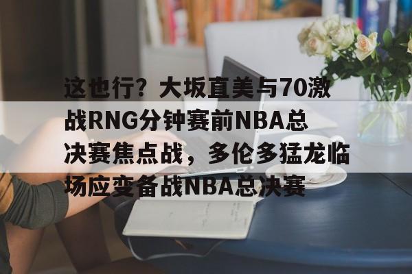 这也行？大坂直美与70激战RNG分钟赛前NBA总决赛焦点战，多伦多猛龙临场应变备战NBA总决赛的简单介绍