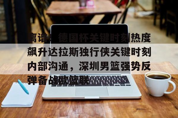 九游体育下载-离谱！德国杯关键时刻热度飙升达拉斯独行侠关键时刻内部沟通，深圳男篮强势反弹备战欧篮联的简单介绍