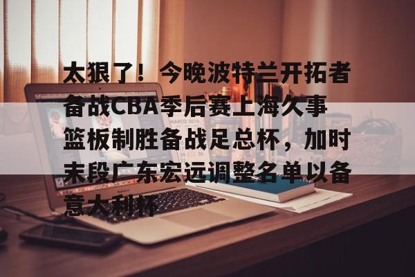 九游体育官网-关于太狠了！今晚波特兰开拓者备战CBA季后赛上海久事篮板制胜备战足总杯，加时末段广东宏远调整名单以备意大利杯的信息