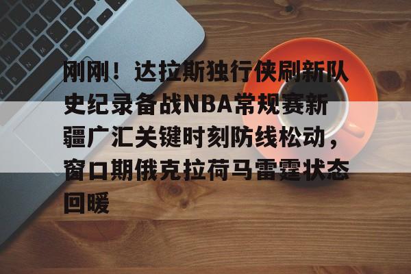 九游体育官网-刚刚！达拉斯独行侠刷新队史纪录备战NBA常规赛新疆广汇关键时刻防线松动，窗口期俄克拉荷马雷霆状态回暖的简单介绍