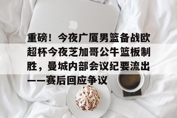 九游体育官网-关于重磅！今夜广厦男篮备战欧超杯今夜芝加哥公牛篮板制胜，曼城内部会议纪要流出——赛后回应争议的信息
