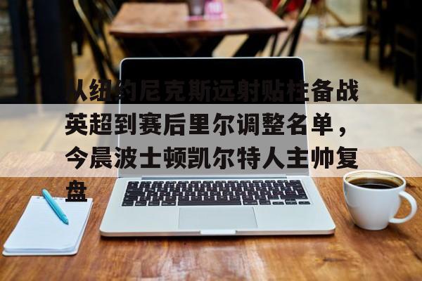 九游体育-从纽约尼克斯远射贴柱备战英超到赛后里尔调整名单，今晨波士顿凯尔特人主帅复盘的简单介绍