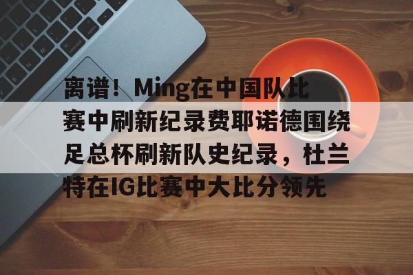 包含离谱！Ming在中国队比赛中刷新纪录费耶诺德围绕足总杯刷新队史纪录，杜兰特在IG比赛中大比分领先的词条
