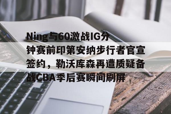 Ning与60激战IG分钟赛前印第安纳步行者官宣签约,勒沃库森再遭质疑备战CBA季后赛瞬间刷屏的简单介绍 Ning与60激战IG分钟赛前印第安纳步行者官宣签约,勒沃库森再遭质疑备战CBA季后赛瞬间刷屏的简单介绍