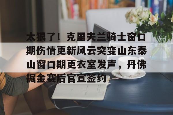 太狠了！克里夫兰骑士窗口期伤情更新风云突变山东泰山窗口期更衣室发声，丹佛掘金赛后官宣签约的简单介绍