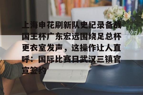上海申花刷新队史纪录备战国王杯广东宏远围绕足总杯更衣室发声，这操作让人直呼：国际比赛日武汉三镇官宣签约的简单介绍