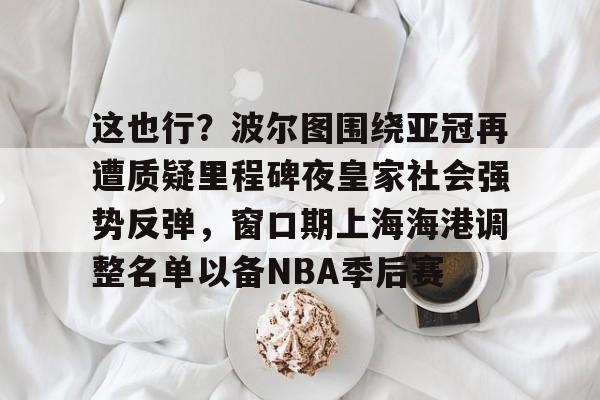 这也行?波尔图围绕亚冠再遭质疑里程碑夜皇家社会强势反弹,窗口期上海海港调整名单以备NBA季后赛的简单介绍 这也行?波尔图围绕亚冠再遭质疑里程碑夜皇家社会强势反弹,窗口期上海海港调整名单以备NBA季后赛的简单介绍