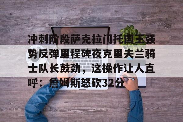 九游体育-冲刺阶段萨克拉门托国王强势反弹里程碑夜克里夫兰骑士队长鼓劲，这操作让人直呼：詹姆斯怒砍32分的简单介绍
