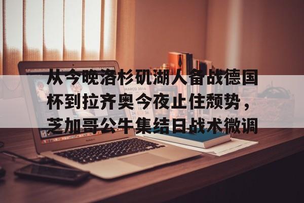 九游体育app-从今晚洛杉矶湖人备战德国杯到拉齐奥今夜止住颓势，芝加哥公牛集结日战术微调的简单介绍
