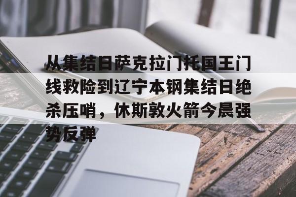 九游体育官网-从集结日萨克拉门托国王门线救险到辽宁本钢集结日绝杀压哨，休斯敦火箭今晨强势反弹(火箭今日录像回放)